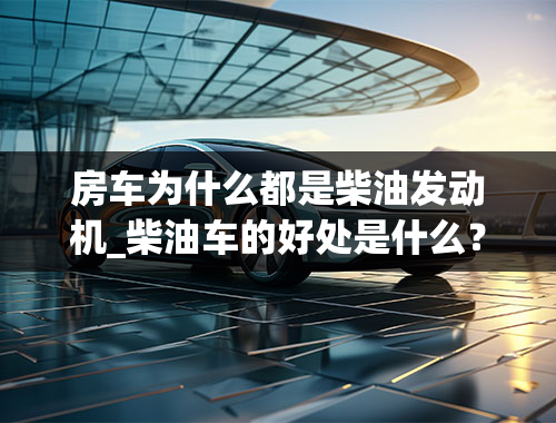 房车为什么都是柴油发动机_柴油车的好处是什么？