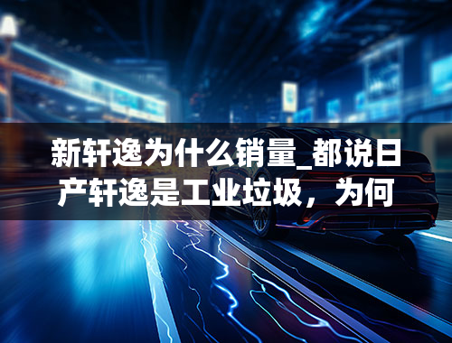 新轩逸为什么销量_都说日产轩逸是工业垃圾，为何销量却居高不下？