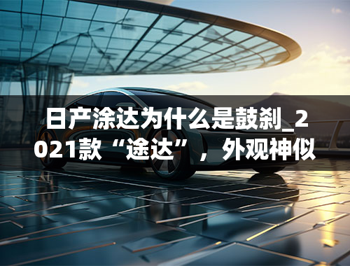 日产涂达为什么是鼓刹_2021款“途达”，外观神似“途乐”，鼓刹变碟刹，换装全时四驱！