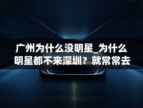 广州为什么没明星_为什么明星都不来深圳？就常常去广州呢？