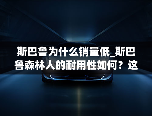 斯巴鲁为什么销量低_斯巴鲁森林人的耐用性如何？这款车的销量为何不好？