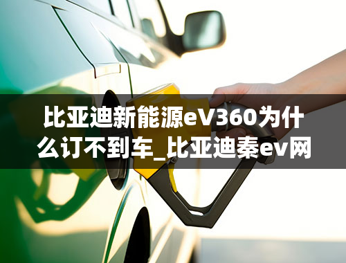 比亚迪新能源eV360为什么订不到车_比亚迪秦ev网约车版为什么不能注册比亚迪