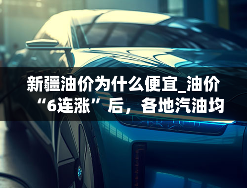 新疆油价为什么便宜_油价“6连涨”后，各地汽油均超9元，还涨吗？2个好消息