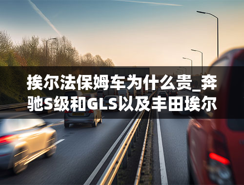 挨尔法保姆车为什么贵_奔驰S级和GLS以及丰田埃尔法三款车型为何今年的加价幅度大？