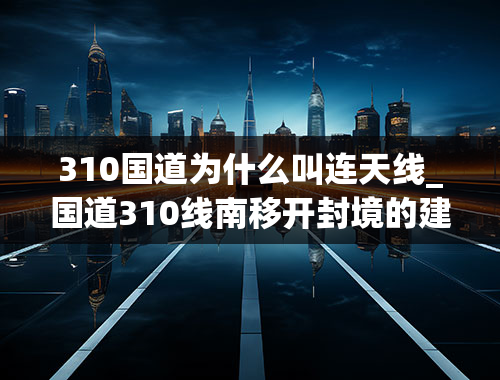 310国道为什么叫连天线_国道310线南移开封境的建设是什么情况？