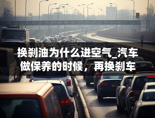 换刹油为什么进空气_汽车做保养的时候，再换刹车油的时候是否要排空气，怎么排，有什么好处？