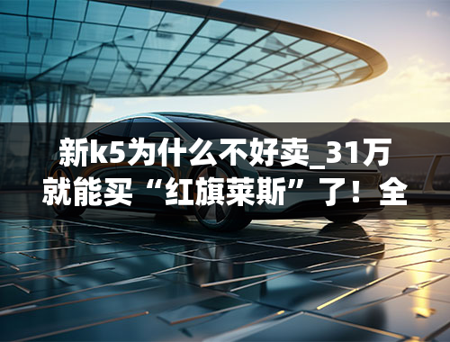 新k5为什么不好卖_31万就能买“红旗莱斯”了！全新K5只卖16万？上周车圈新闻