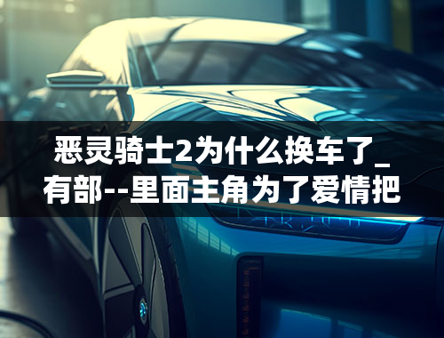 恶灵骑士2为什么换车了_有部--里面主角为了爱情把灵魂出卖给了恶魔,晚上能变成骑摩托的火人.是哪个--啊