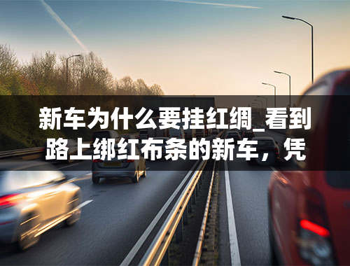 新车为什么要挂红绸_看到路上绑红布条的新车，凭什么要老司机主动避让？