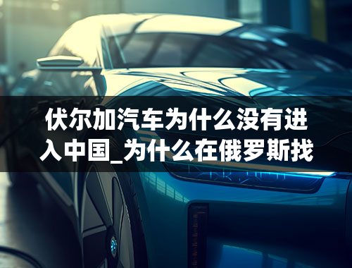 伏尔加汽车为什么没有进入中国_为什么在俄罗斯找不到像大众那样的国产车