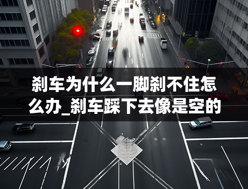 刹车为什么一脚刹不住怎么办_刹车踩下去像是空的，刹不住车，是什么原因造成的？