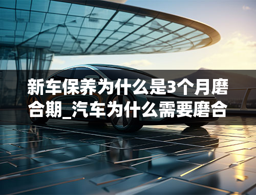 新车保养为什么是3个月磨合期_汽车为什么需要磨合期