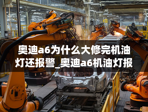 奥迪a6为什么大修完机油灯还报警_奥迪a6机油灯报警怎么办