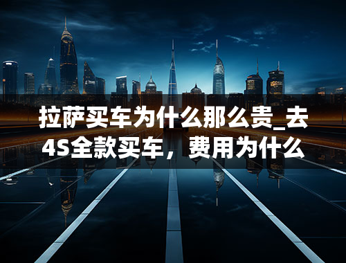 拉萨买车为什么那么贵_去4S全款买车，费用为什么要贵些？