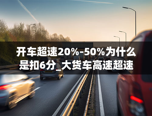 开车超速20%-50%为什么是扣6分_大货车高速超速20以上不足50