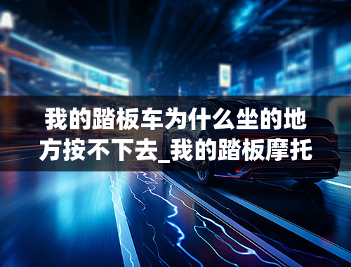 我的踏板车为什么坐的地方按不下去_我的踏板摩托车是125的！脚踏启动不管用！一脚下去里面呲呲拉拉乱响！也不会复位！用脚往上挑复位感觉...