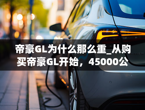 帝豪GL为什么那么重_从购买帝豪GL开始，45000公里证明我的选择没有错！