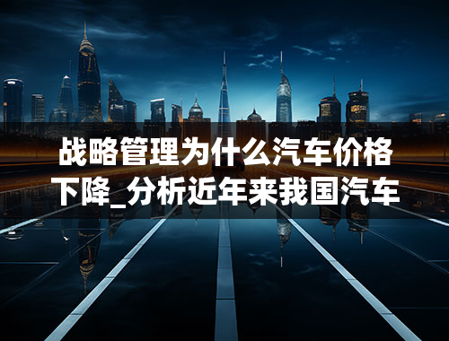 战略管理为什么汽车价格下降_分析近年来我国汽车价格下降的原因？