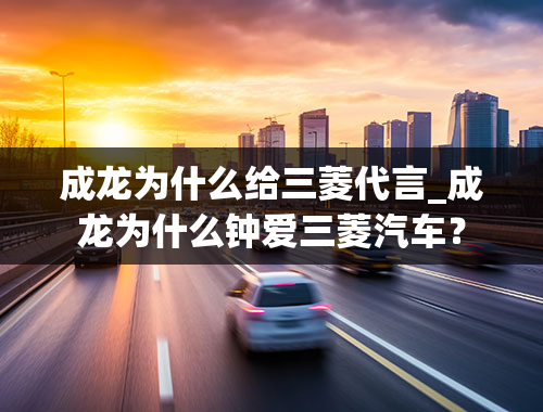 成龙为什么给三菱代言_成龙为什么钟爱三菱汽车？