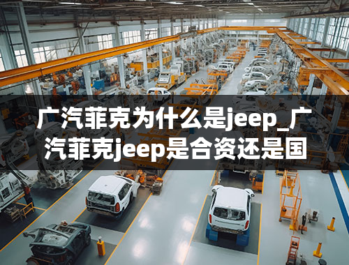 广汽菲克为什么是jeep_广汽菲克jeep是合资还是国产？