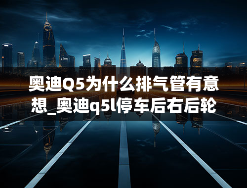 奥迪Q5为什么排气管有意想_奥迪q5l停车后右后轮处嗡嗡响是怎么回事