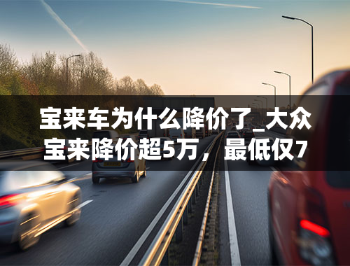 宝来车为什么降价了_大众宝来降价超5万，最低仅7万多就能入手，还要买国产车吗？