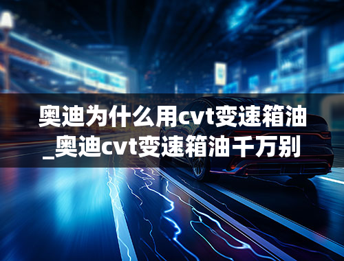 奥迪为什么用cvt变速箱油_奥迪cvt变速箱油千万别换