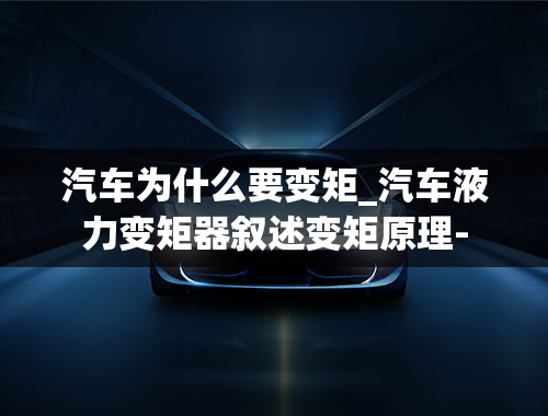 汽车为什么要变矩_汽车液力变矩器叙述变矩原理-