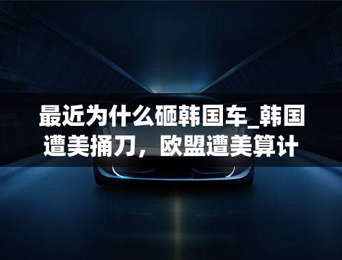 最近为什么砸韩国车_韩国遭美捅刀，欧盟遭美算计，英国被美收割