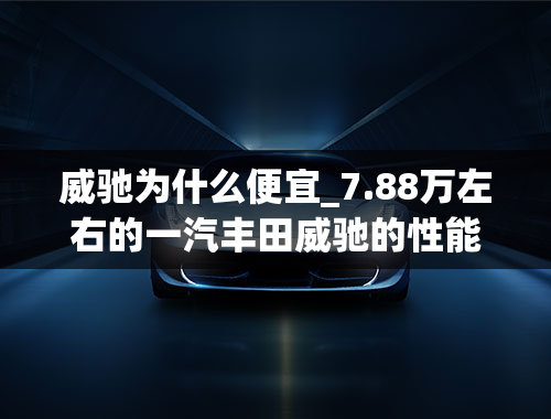 威驰为什么便宜_7.88万左右的一汽丰田威驰的性能怎么样？值得消费者购买吗？