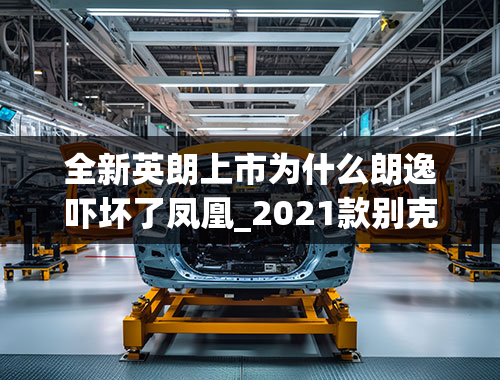 全新英朗上市为什么朗逸吓坏了凤凰_2021款别克英朗诚意满满，降至7.79万起，不比朗逸更香么？