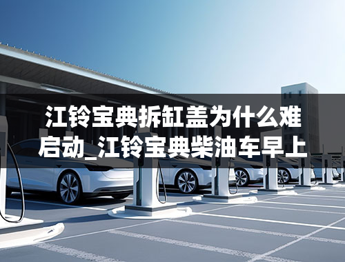 江铃宝典拆缸盖为什么难启动_江铃宝典柴油车早上打不着车,手油泵是新换的，但是好像有点泄压，车停1个小时不泵油就打不着了。