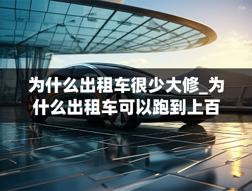 为什么出租车很少大修_为什么出租车可以跑到上百万公里不大修，私家车却做不到？