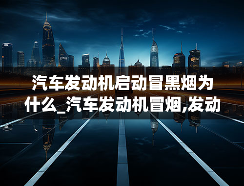 汽车发动机启动冒黑烟为什么_汽车发动机冒烟,发动不开,是什么原因