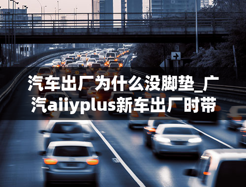 汽车出厂为什么没脚垫_广汽aiiyplus新车出厂时带有脚垫吗