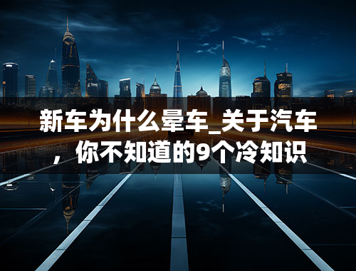 新车为什么晕车_关于汽车，你不知道的9个冷知识