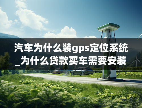 汽车为什么装gps定位系统_为什么贷款买车需要安装GPS定位器-背后真相是什么？