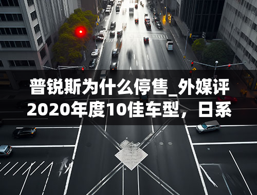 普锐斯为什么停售_外媒评2020年度10佳车型，日系品牌独占8席，丰田亚洲龙上榜！