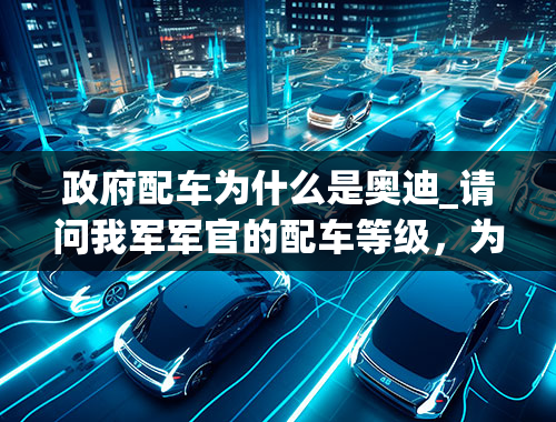 政府配车为什么是奥迪_请问我军军官的配车等级，为何我看到好多军牌车都是奥迪A6L？