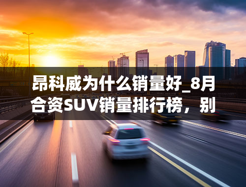 昂科威为什么销量好_8月合资SUV销量排行榜，别克昂科威销量大涨