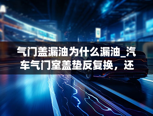 气门盖漏油为什么漏油_汽车气门室盖垫反复换，还是漏油什么原因？