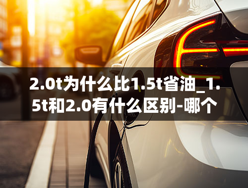 2.0t为什么比1.5t省油_1.5t和2.0有什么区别-哪个更省油-