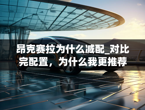 昂克赛拉为什么减配_对比完配置，为什么我更推荐昂克赛拉的2.0L入门版车型？