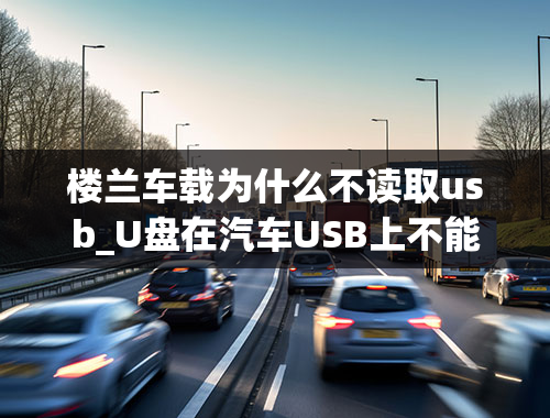 楼兰车载为什么不读取usb_U盘在汽车USB上不能识别的原因是什么-