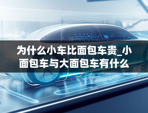 为什么小车比面包车贵_小面包车与大面包车有什么区别的费用不同的吗