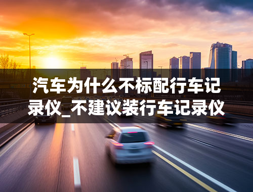 汽车为什么不标配行车记录仪_不建议装行车记录仪的原因是什么？