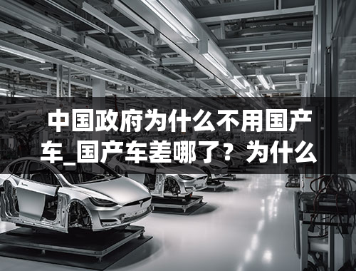 中国政府为什么不用国产车_国产车差哪了？为什么大多数都不买国产车