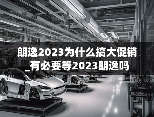 朗逸2023为什么搞大促销_有必要等2023朗逸吗