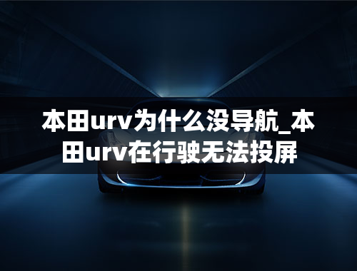 本田urv为什么没导航_本田urv在行驶无法投屏