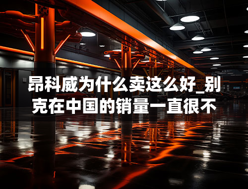 昂科威为什么卖这么好_别克在中国的销量一直很不错，为何国人偏爱这个品牌？